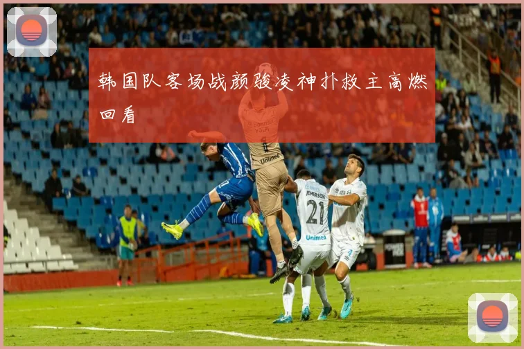 韩国队客场战颜骏凌神扑救主高燃回看