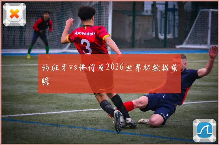 西班牙vs佛得角2026世界杯数据前瞻