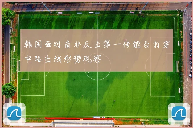 韩国面对南非反击第一传能否打穿中路出线形势观察