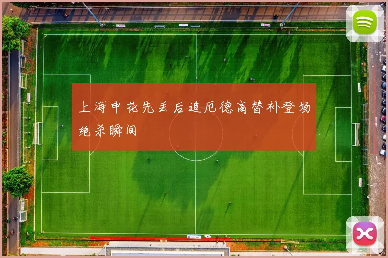 上海申花先丢后追厄德高替补登场绝杀瞬间