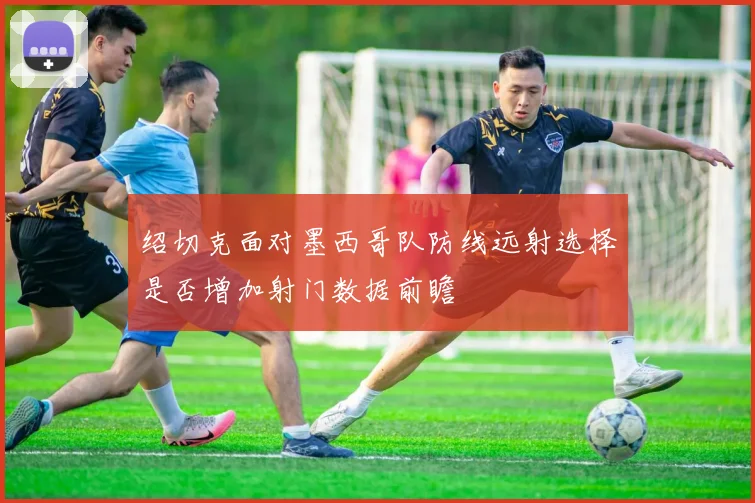 绍切克面对墨西哥队防线远射选择是否增加射门数据前瞻