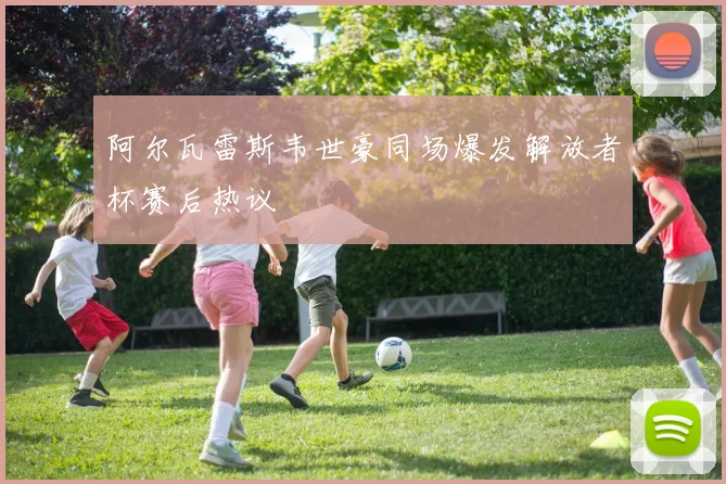 阿尔瓦雷斯韦世豪同场爆发解放者杯赛后热议