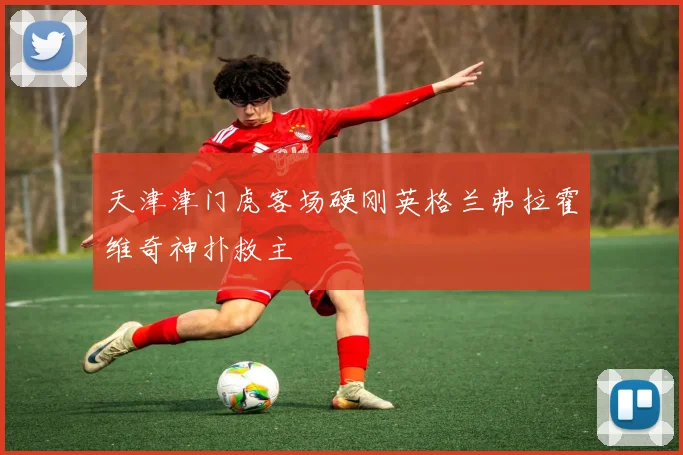 天津津门虎客场硬刚英格兰弗拉霍维奇神扑救主