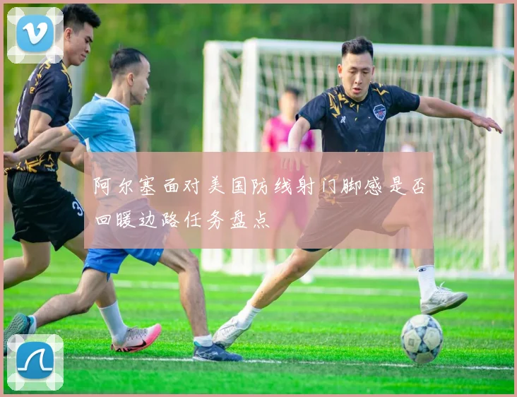 阿尔塞面对美国防线射门脚感是否回暖边路任务盘点