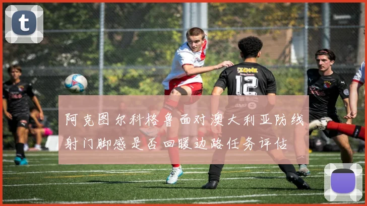 阿克图尔科格鲁面对澳大利亚防线射门脚感是否回暖边路任务评估