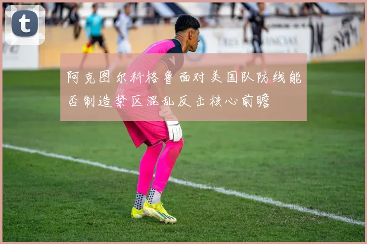 阿克图尔科格鲁面对美国队防线能否制造禁区混乱反击核心前瞻
