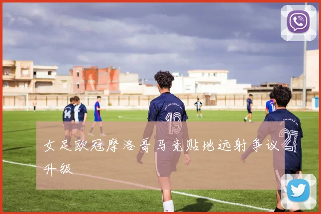 女足欧冠摩洛哥马竞贴地远射争议升级