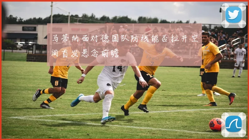 马蒂纳面对德国队防线能否拉开空间首发悬念前瞻