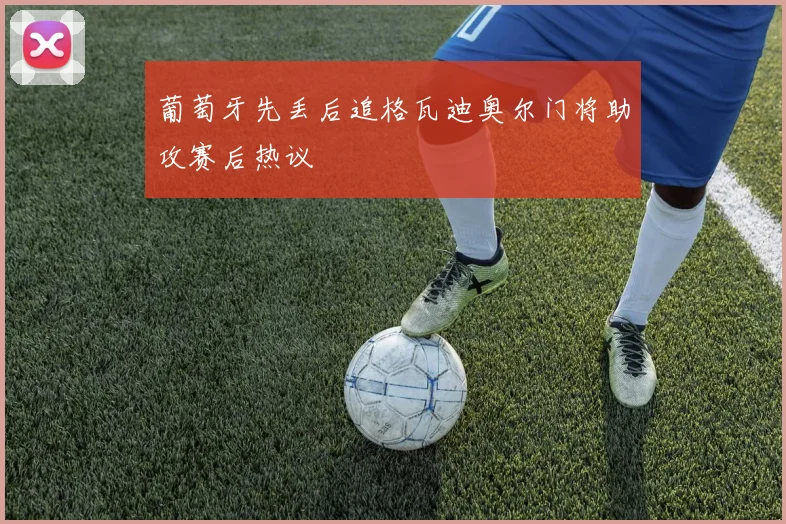 葡萄牙先丢后追格瓦迪奥尔门将助攻赛后热议