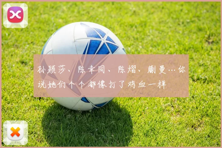 孙颖莎、陈幸同、陈熠、蒯曼…你说她们个个都像打了鸡血一样