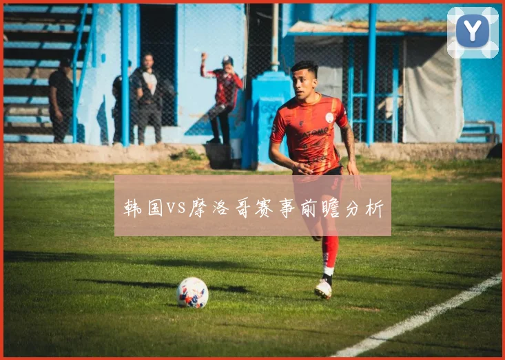 韩国vs摩洛哥赛事前瞻分析