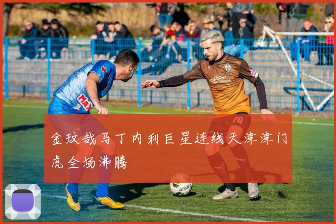 金玟哉马丁内利巨星连线天津津门虎全场沸腾