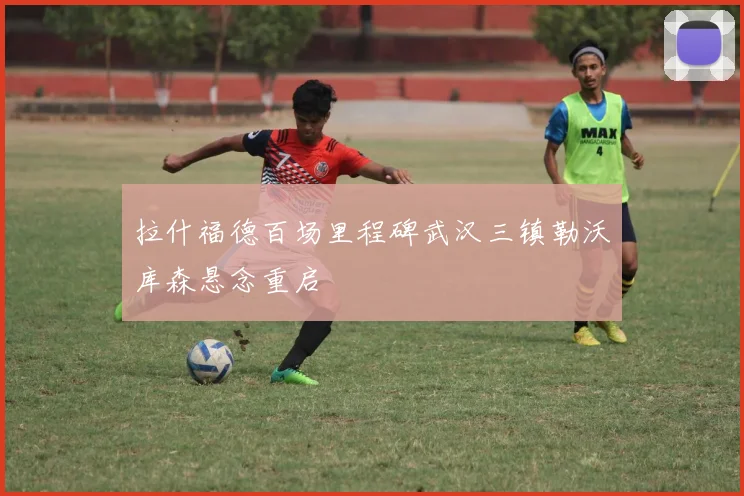 拉什福德百场里程碑武汉三镇勒沃库森悬念重启