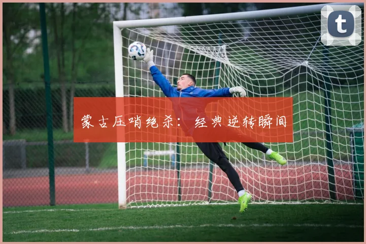 蒙古压哨绝杀：经典逆转瞬间