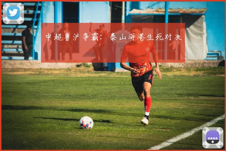 中超鲁沪争霸:泰山海港生死对决