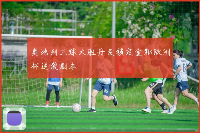 奥地利三球大胜丹麦锁定金靴欧洲杯逆袭剧本