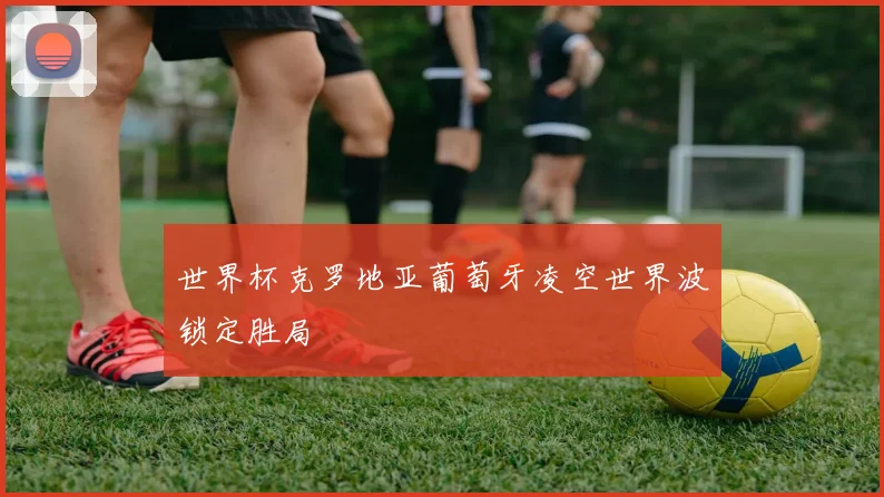 世界杯克罗地亚葡萄牙凌空世界波锁定胜局