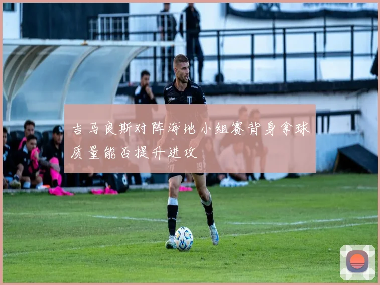 吉马良斯对阵海地小组赛背身拿球质量能否提升进攻