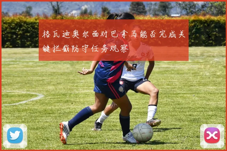 格瓦迪奥尔面对巴拿马能否完成关键拦截防守任务观察