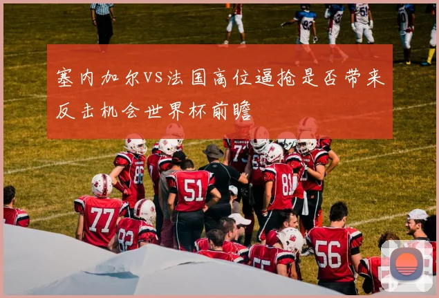塞内加尔vs法国高位逼抢是否带来反击机会世界杯前瞻