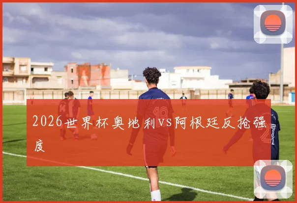 2026世界杯奥地利vs阿根廷反抢强度