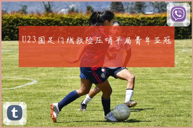 U23国足门线救险压哨平局青年亚冠