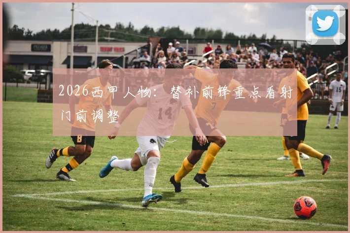 2026西甲人物:替补前锋重点看射门前调整