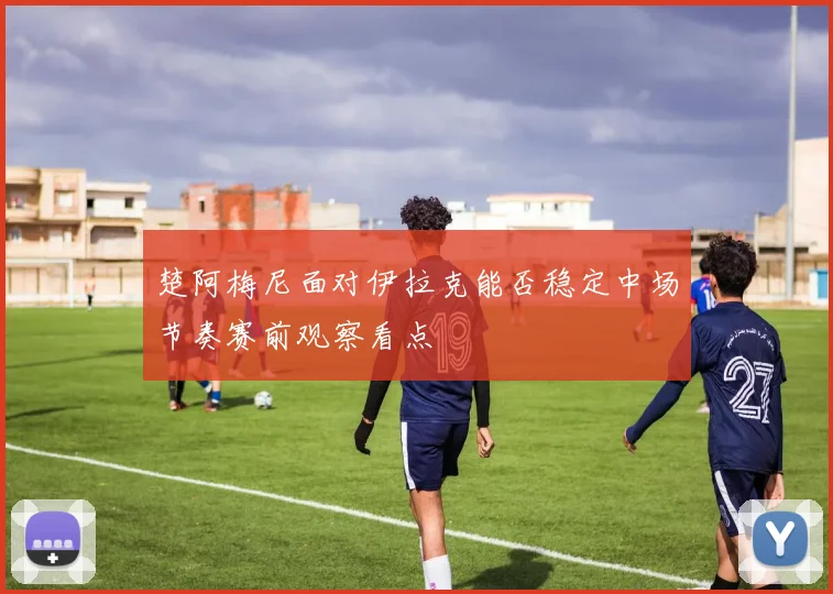 楚阿梅尼面对伊拉克能否稳定中场节奏赛前观察看点