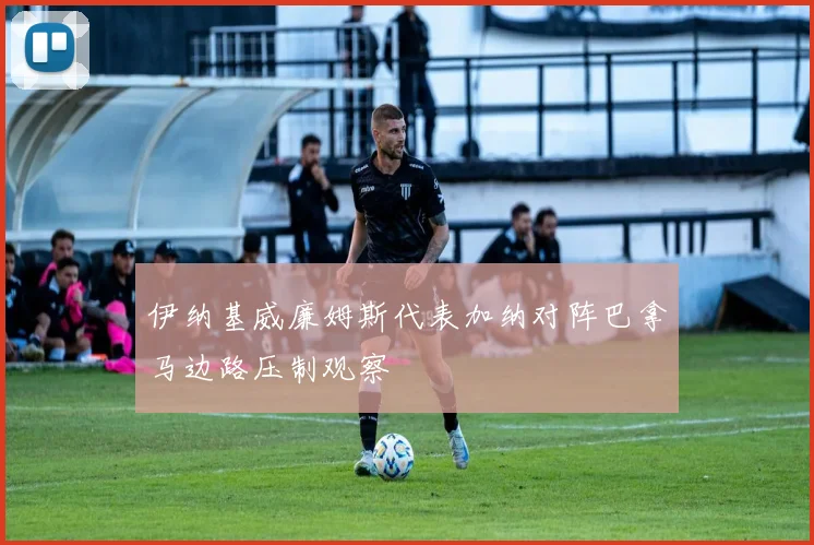伊纳基威廉姆斯代表加纳对阵巴拿马边路压制观察