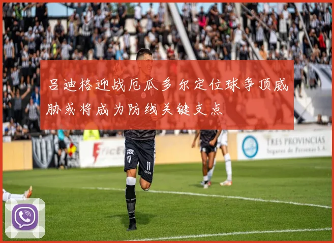 吕迪格迎战厄瓜多尔定位球争顶威胁或将成为防线关键支点
