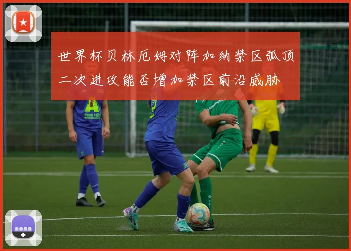 世界杯贝林厄姆对阵加纳禁区弧顶二次进攻能否增加禁区前沿威胁