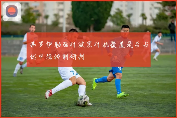 弗罗伊勒面对波黑对抗覆盖是否占优中场控制研判