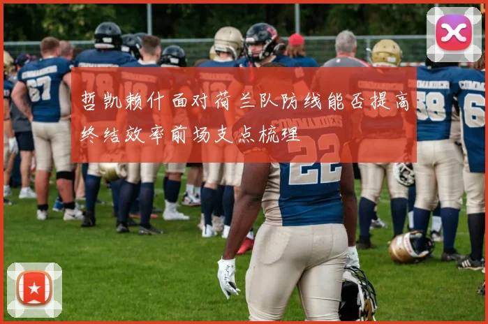 哲凯赖什面对荷兰队防线能否提高终结效率前场支点梳理