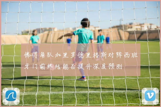 佛得角队加里罗德里格斯对阵西班牙门前终结能否提升深度预测