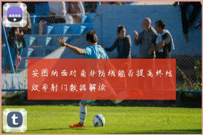 安图纳面对南非防线能否提高终结效率射门数据解读