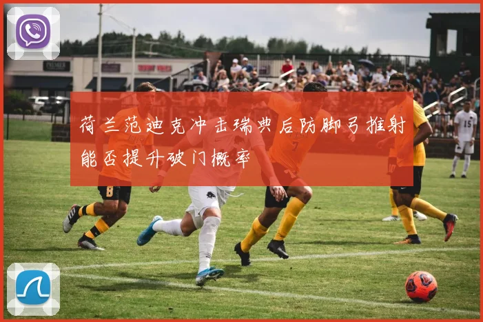 荷兰范迪克冲击瑞典后防脚弓推射能否提升破门概率