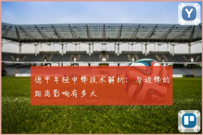 德甲年轻中锋技术解析：与边锋的距离影响有多大