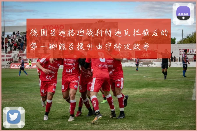 德国吕迪格迎战科特迪瓦拦截后的第一脚能否提升由守转攻效率