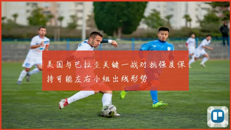 美国与巴拉圭关键一战对抗强度保持可能左右小组出线形势