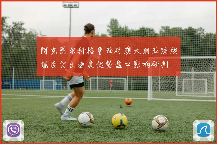 阿克图尔科格鲁面对澳大利亚防线能否打出速度优势盘口影响研判