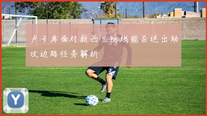 卢卡库面对新西兰防线能否送出助攻边路任务解析