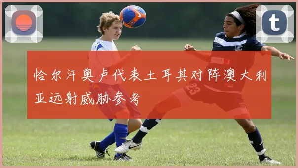 恰尔汗奥卢代表土耳其对阵澳大利亚远射威胁参考