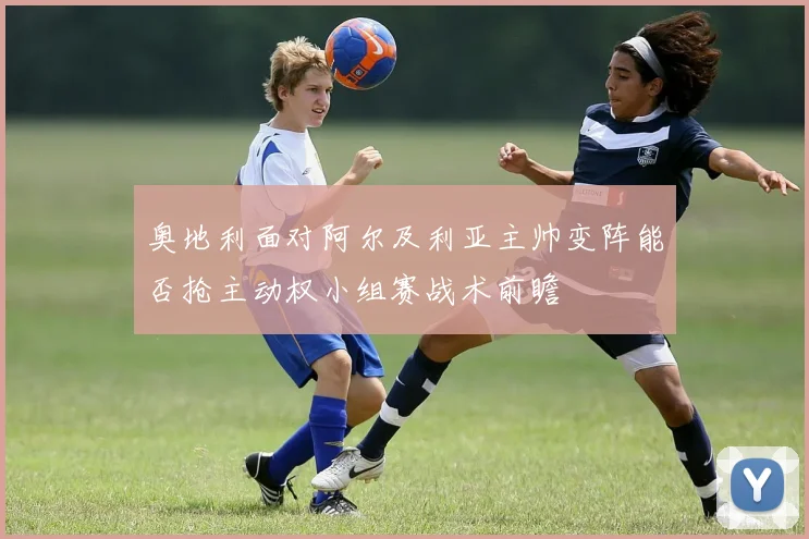 奥地利面对阿尔及利亚主帅变阵能否抢主动权小组赛战术前瞻