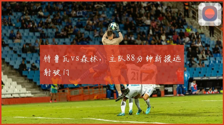 特鲁瓦vs森林，主队88分钟新援远射破门