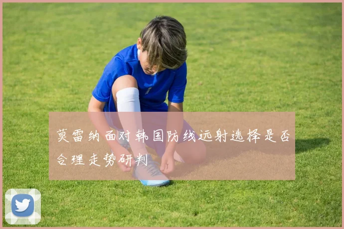 莫雷纳面对韩国防线远射选择是否合理走势研判