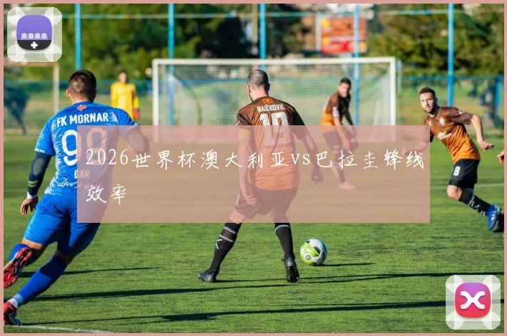 2026世界杯澳大利亚vs巴拉圭锋线效率